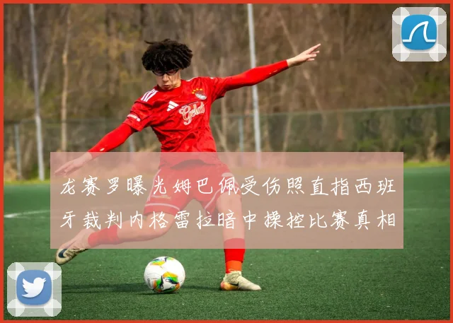 龙赛罗曝光姆巴佩受伤照直指西班牙裁判内格雷拉暗中操控比赛真相