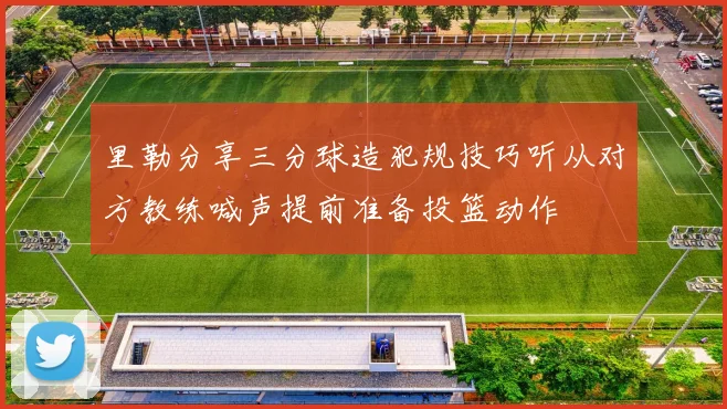 里勒分享三分球造犯规技巧听从对方教练喊声提前准备投篮动作