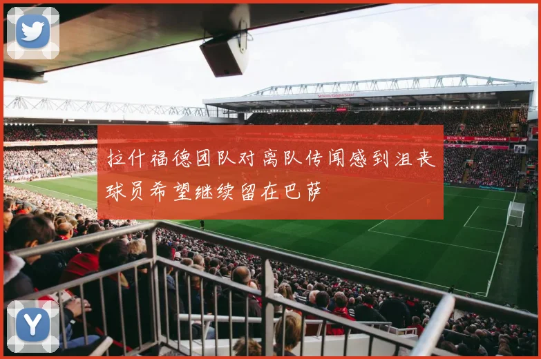 拉什福德团队对离队传闻感到沮丧球员希望继续留在巴萨
