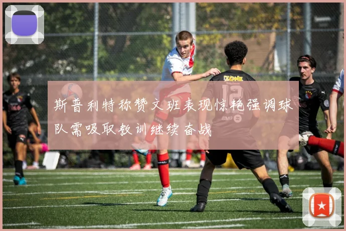 斯普利特称赞文班表现惊艳强调球队需吸取教训继续奋战