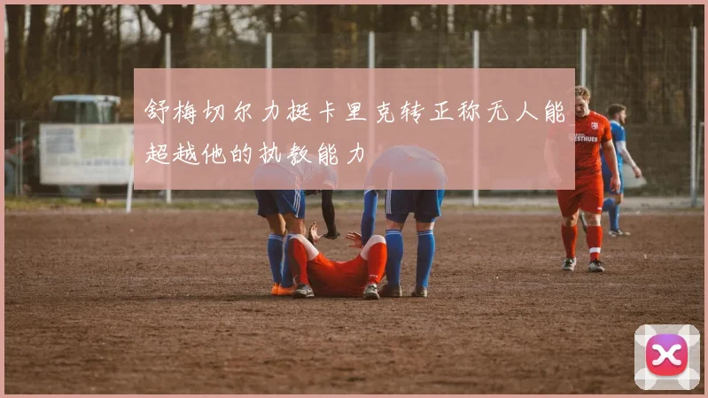 舒梅切尔力挺卡里克转正称无人能超越他的执教能力