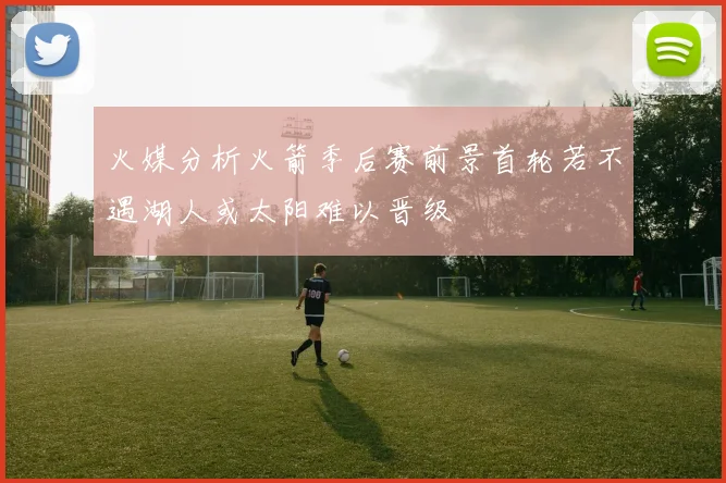 火媒分析火箭季后赛前景首轮若不遇湖人或太阳难以晋级
