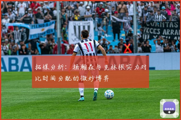 拓媒分析：杨瀚森与克林根实力对比时间分配的微妙博弈