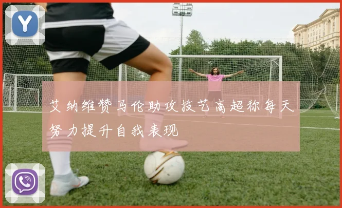 艾纳维赞马伦助攻技艺高超称每天努力提升自我表现