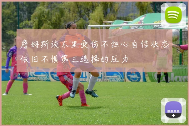 詹姆斯谈东里受伤不担心自信状态依旧不惧第三选择的压力