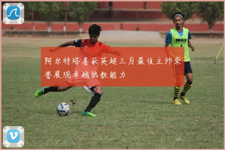 阿尔特塔喜获英超三月最佳主帅荣誉展现卓越执教能力