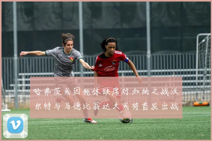 哈弗茨或因轮休缺席对加纳之战沃尔特与马德比翁达夫或将首发出战