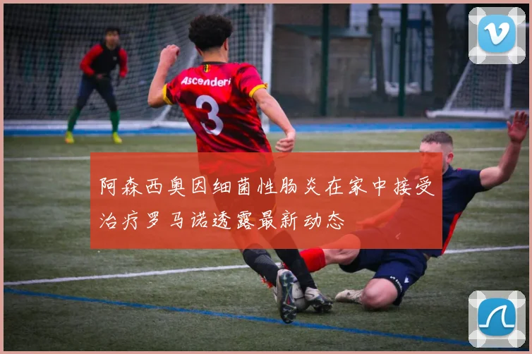 阿森西奥因细菌性肠炎在家中接受治疗罗马诺透露最新动态