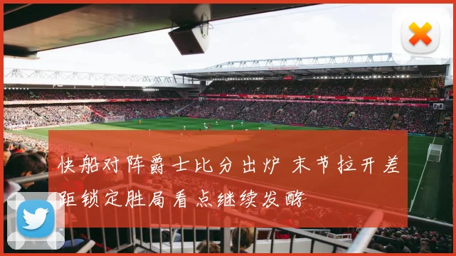 快船对阵爵士比分出炉 末节拉开差距锁定胜局看点继续发酵