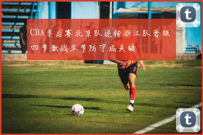 CBA季后赛北京队逆转浙江队晋级 四节激战末节防守成关键