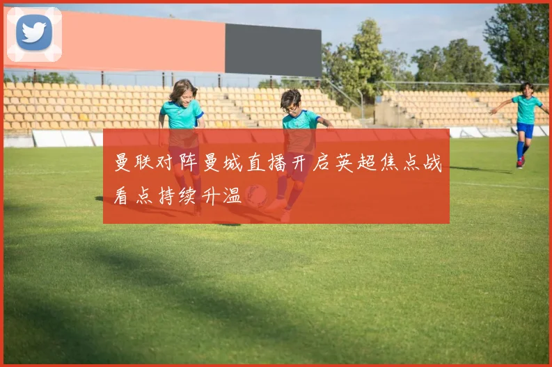 曼联对阵曼城直播开启英超焦点战看点持续升温