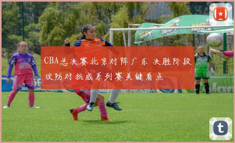 CBA总决赛北京对阵广东 决胜阶段攻防对抗成系列赛关键看点