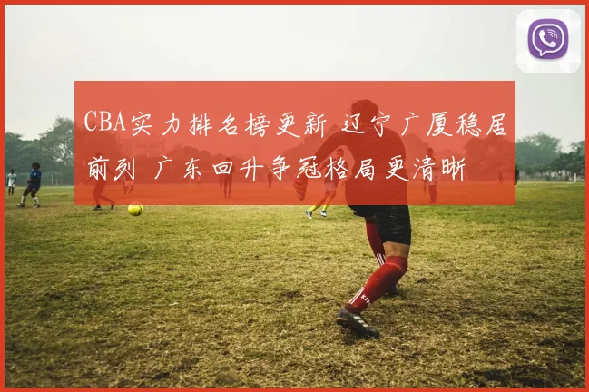 CBA实力排名榜更新 辽宁广厦稳居前列 广东回升争冠格局更清晰