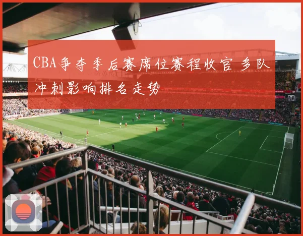 CBA争夺季后赛席位赛程收官 多队冲刺影响排名走势