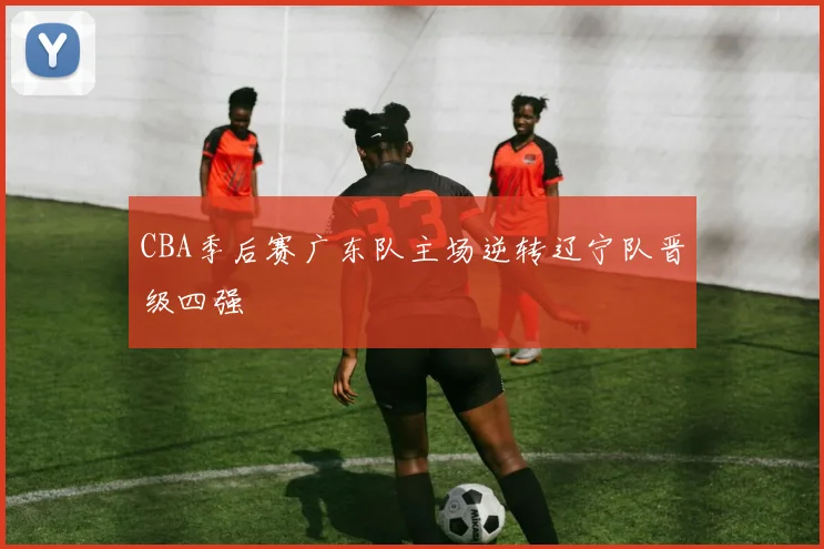 CBA季后赛广东队主场逆转辽宁队晋级四强
