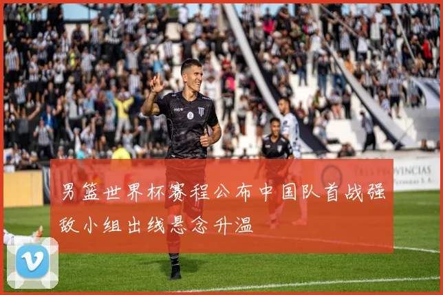 男篮世界杯赛程公布中国队首战强敌小组出线悬念升温