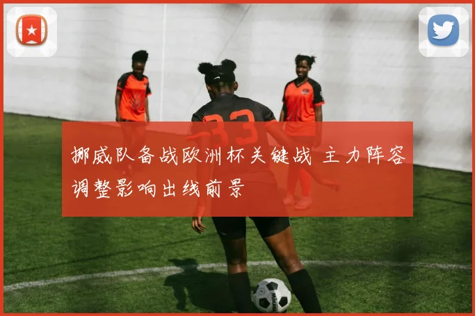 挪威队备战欧洲杯关键战 主力阵容调整影响出线前景