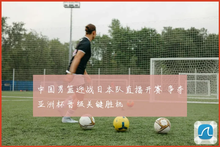 中国男篮迎战日本队直播开赛 争夺亚洲杯晋级关键胜机
