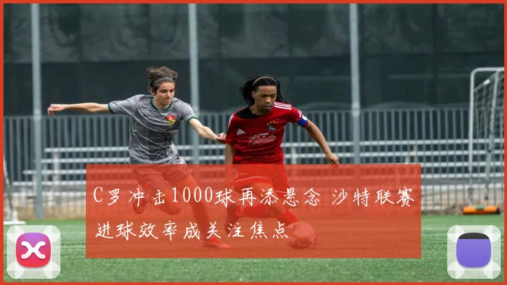 C罗冲击1000球再添悬念 沙特联赛进球效率成关注焦点