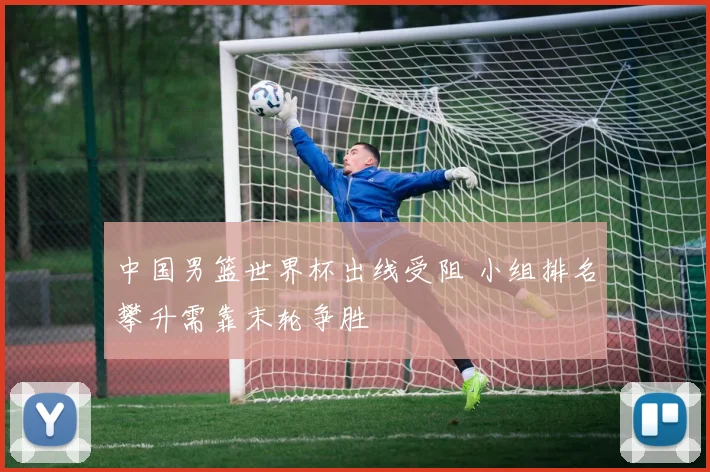 中国男篮世界杯出线受阻 小组排名攀升需靠末轮争胜